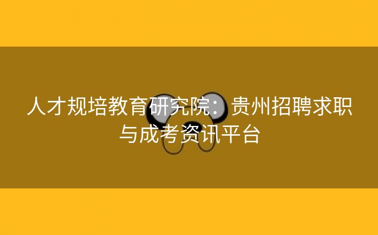 人才规培教育研究院：贵州招聘求职与成考资讯平台