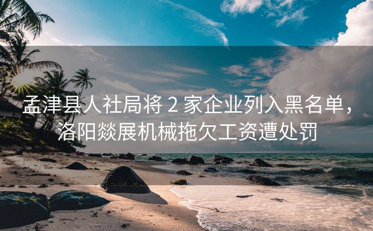 孟津县人社局将 2 家企业列入黑名单，洛阳燚展机械拖欠工资遭处罚