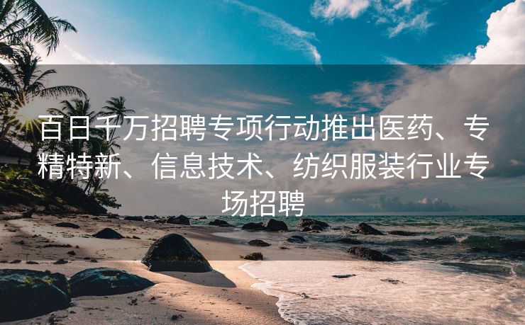 百日千万招聘专项行动推出医药、专精特新、信息技术、纺织服装行业专场招聘
