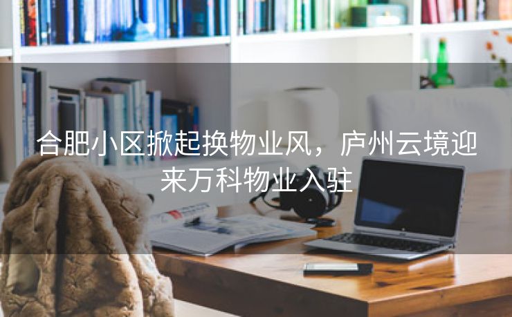 合肥小区掀起换物业风，庐州云境迎来万科物业入驻