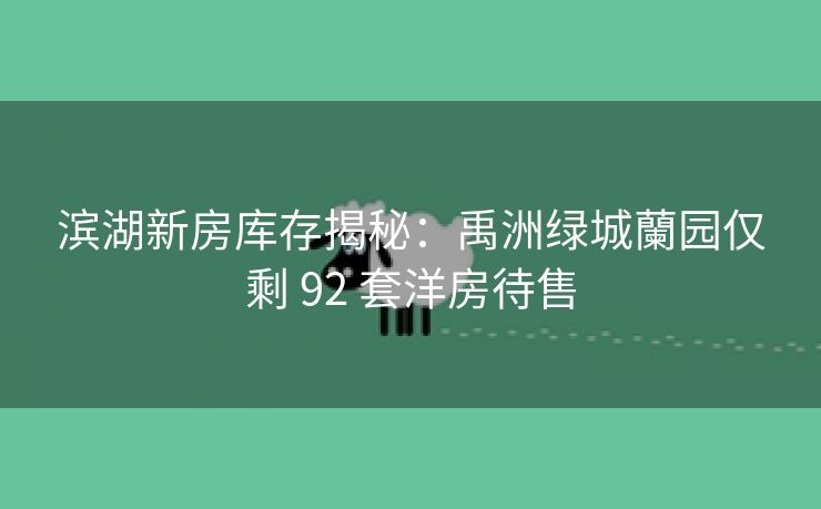 滨湖新房库存揭秘：禹洲绿城蘭园仅剩 92 套洋房待售