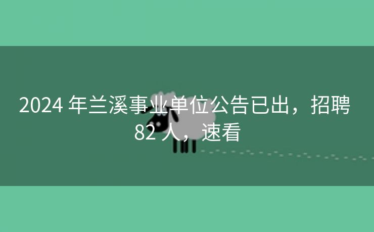 2024 年兰溪事业单位公告已出，招聘 82 人，速看