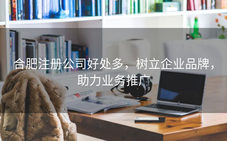 合肥注册公司好处多，树立企业品牌，助力业务推广