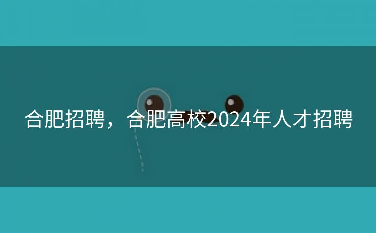 合肥招聘，合肥高校2024年人才招聘