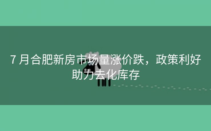 7 月合肥新房市场量涨价跌,政策利好助力去化库存