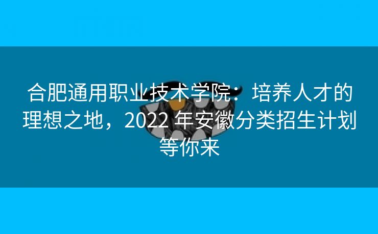 合肥通用职业技术学院：培养人才的理想之地，2022 年安徽分类招生计划等你来