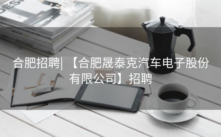 合肥招聘| 【合肥晟泰克汽车电子股份有限公司】招聘