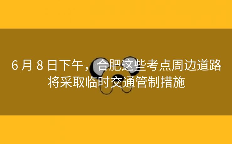 6 月 8 日下午，合肥这些考点周边道路将采取临时交通管制措施