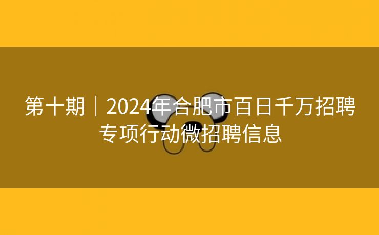 第十期｜2024年合肥市百日千万招聘专项行动微招聘信息