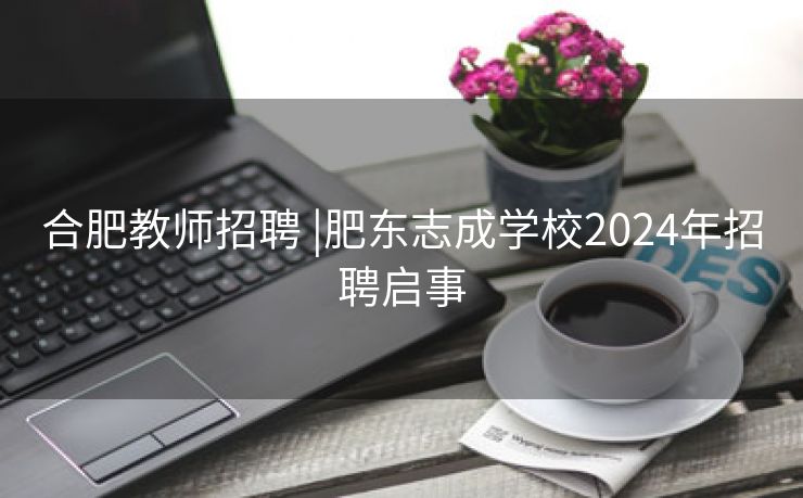 合肥教师招聘 |肥东志成学校2024年招聘启事
