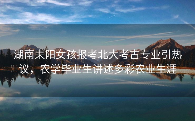 湖南耒阳女孩报考北大考古专业引热议,农学毕业生讲述多彩农业生涯