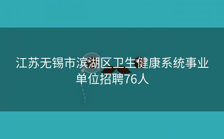 江苏无锡市滨湖区卫生健康系统事业单位招聘76人