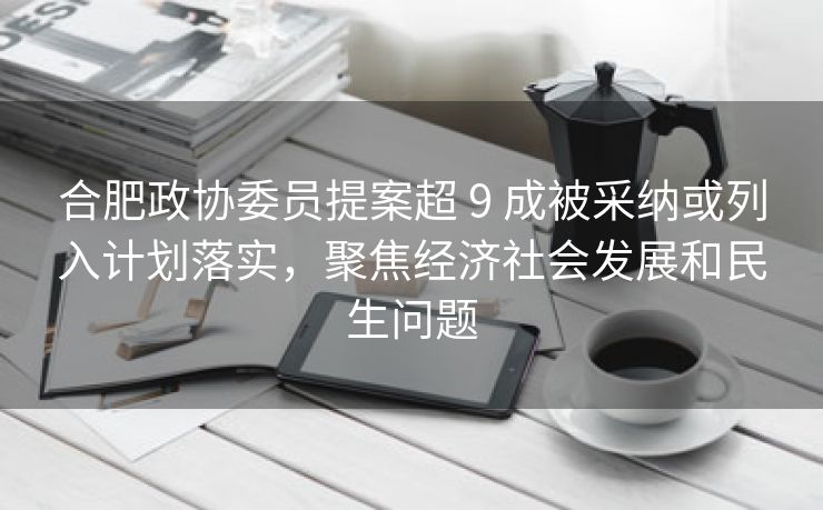 合肥政协委员提案超 9 成被采纳或列入计划落实,聚焦经济社会发展和民生问题