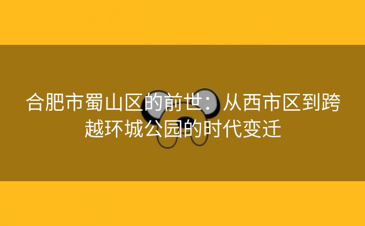 合肥市蜀山区的前世：从西市区到跨越环城公园的时代变迁