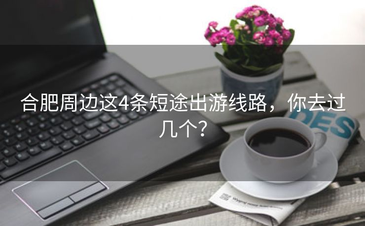 合肥周边这4条短途出游线路，你去过几个？