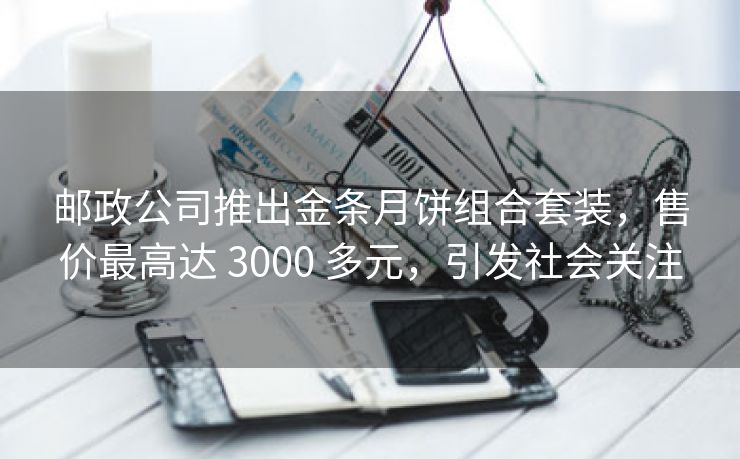 邮政公司推出金条月饼组合套装,售价最高达 3000 多元,引发社会关注