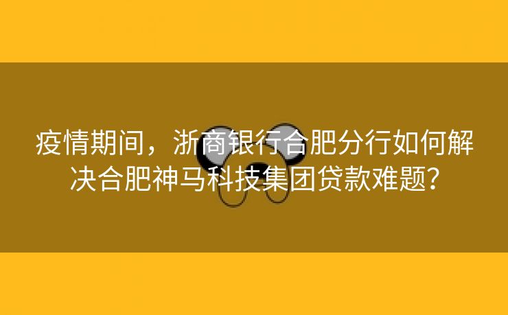 疫情期间,浙商银行合肥分行如何解决合肥神马科技集团贷款难题?