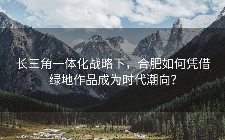 长三角一体化战略下，合肥如何凭借绿地作品成为时代潮向？