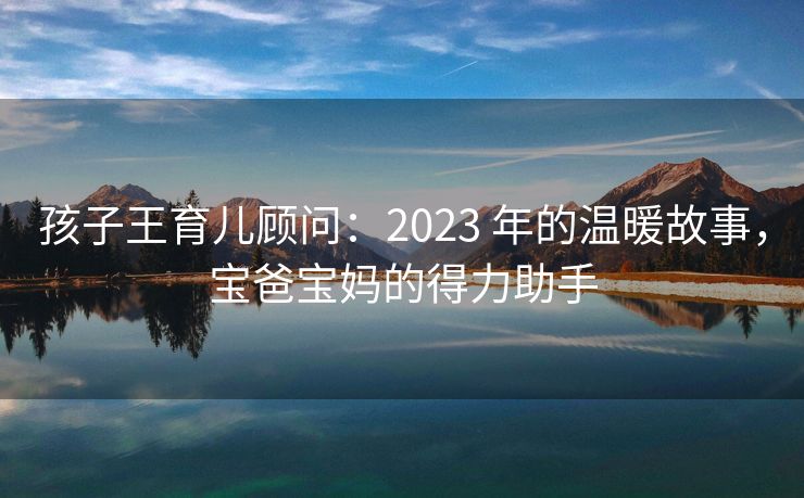 孩子王育儿顾问：2023 年的温暖故事，宝爸宝妈的得力助手
