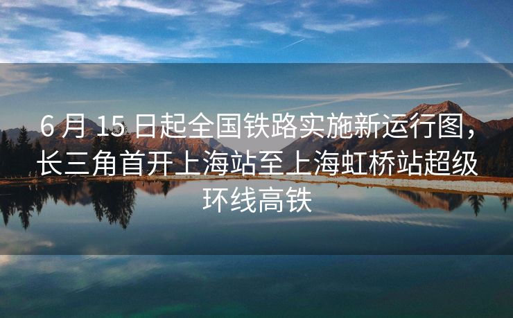 6 月 15 日起全国铁路实施新运行图，长三角首开上海站至上海虹桥站超级环线高铁