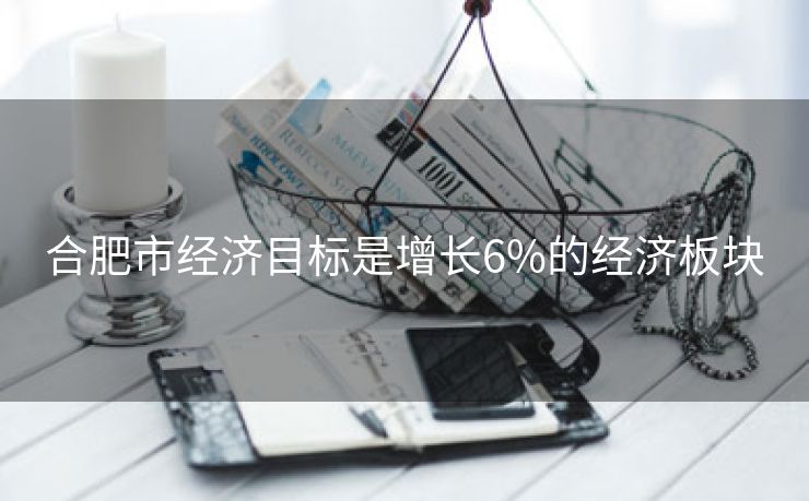 合肥市经济目标是增长6%的经济板块