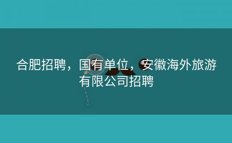 合肥招聘，国有单位，安徽海外旅游有限公司招聘