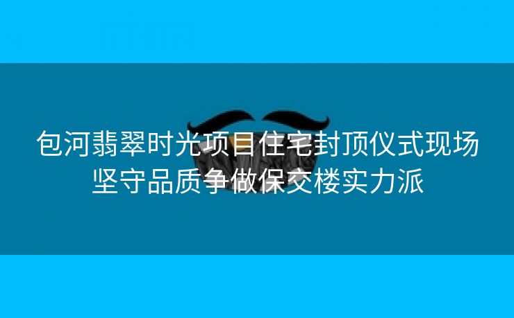 包河翡翠时光项目住宅封顶仪式现场坚守品质争做保交楼实力派