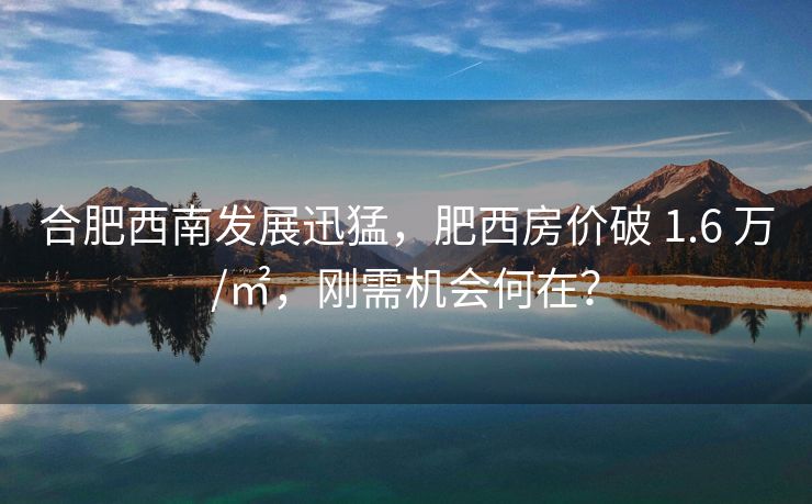 合肥西南发展迅猛,肥西房价破 1.6 万/㎡,刚需机会何在?