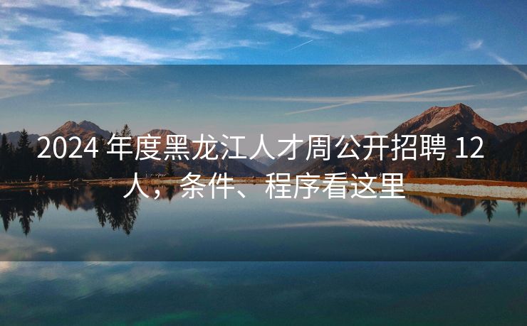 2024 年度黑龙江人才周公开招聘 12 人，条件、程序看这里