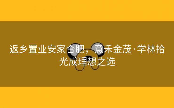返乡置业安家合肥，意禾金茂·学林拾光成理想之选