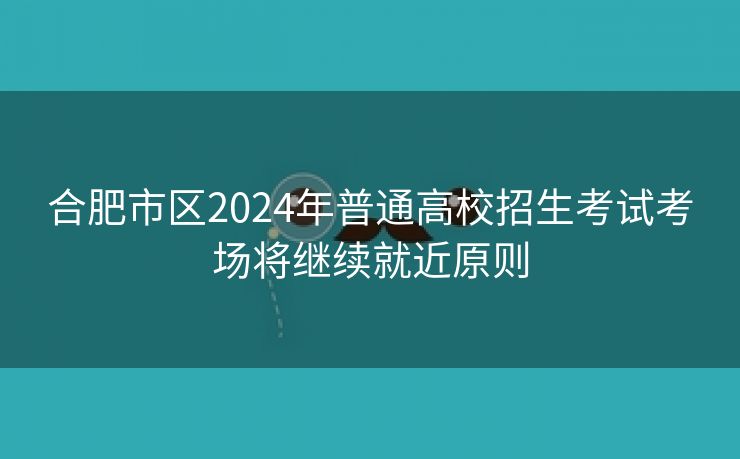 合肥市区2024年普通高校招生考试考场将继续就近原则