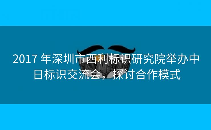 2017 年深圳市西利标识研究院举办中日标识交流会，探讨合作模式