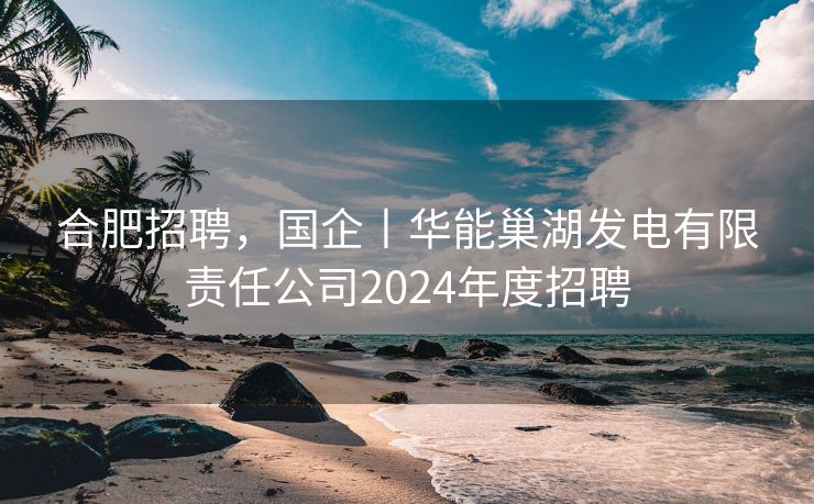 合肥招聘，国企丨华能巢湖发电有限责任公司2024年度招聘