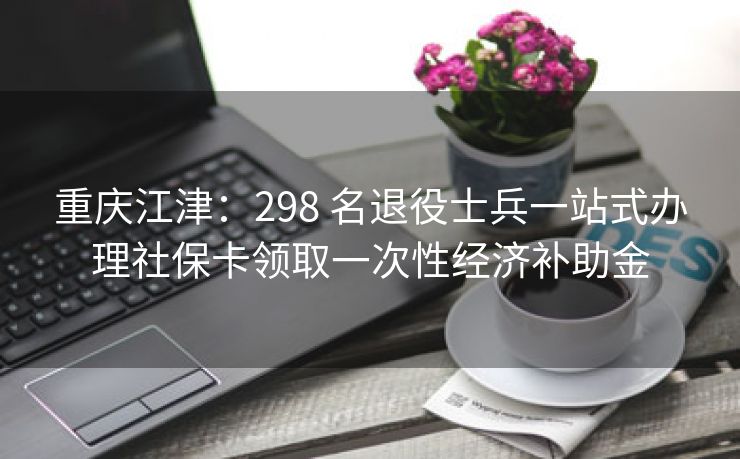 重庆江津:298 名退役士兵一站式办理社保卡领取一次性经济补助金
