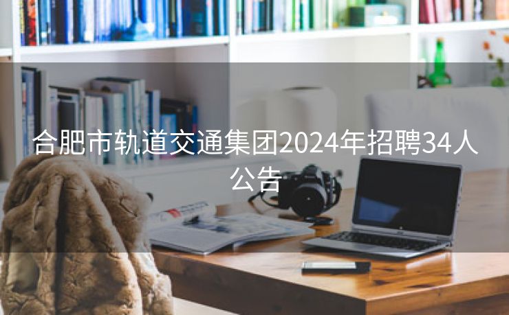 合肥市轨道交通集团2024年招聘34人公告