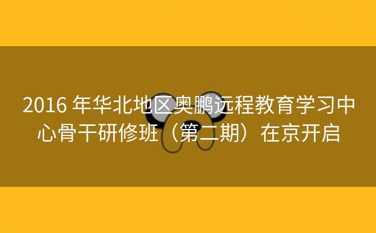 2016 年华北地区奥鹏远程教育学习中心骨干研修班(第二期)在京开启