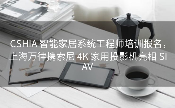 CSHIA 智能家居系统工程师培训报名,上海万律携索尼 4K 家用投影机亮相 SIAV