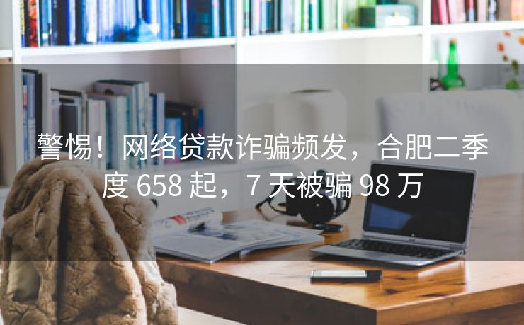 警惕！网络贷款诈骗频发，合肥二季度 658 起，7 天被骗 98 万