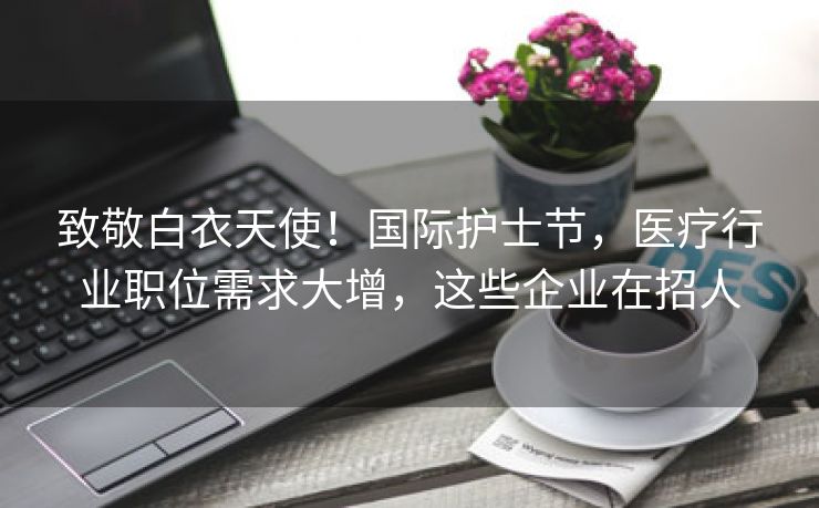 致敬白衣天使！国际护士节，医疗行业职位需求大增，这些企业在招人