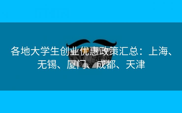 各地大学生创业优惠政策汇总:上海、无锡、厦门、成都、天津