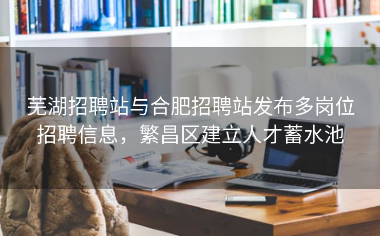 芜湖招聘站与合肥招聘站发布多岗位招聘信息，繁昌区建立人才蓄水池