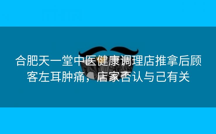 合肥天一堂中医健康调理店推拿后顾客左耳肿痛，店家否认与己有关