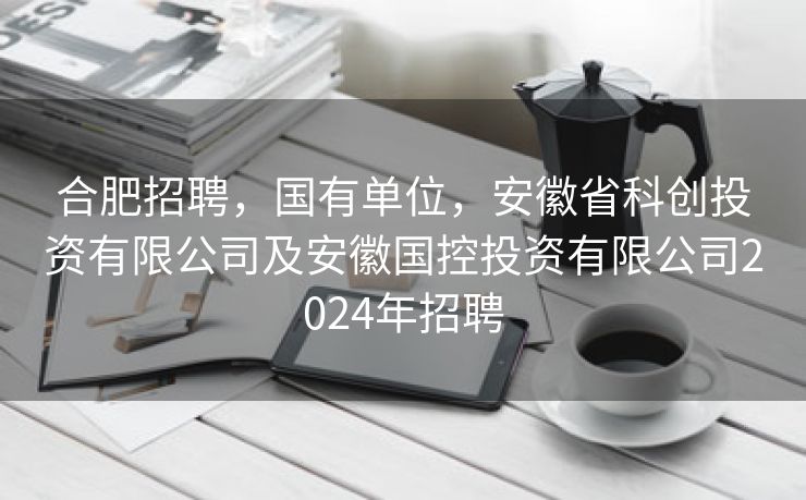 合肥招聘,国有单位,安徽省科创投资有限公司及安徽国控投资有限公司2024年招聘