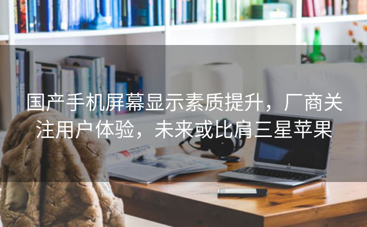 国产手机屏幕显示素质提升，厂商关注用户体验，未来或比肩三星苹果
