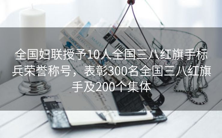 全国妇联授予10人全国三八红旗手标兵荣誉称号,表彰300名全国三八红旗手及200个集体