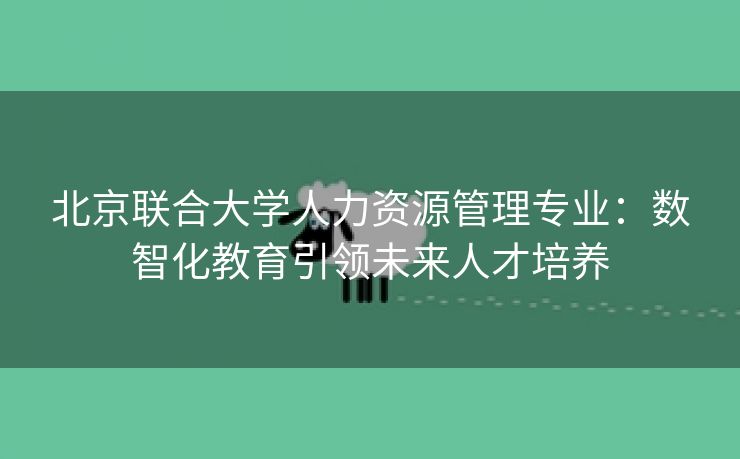 北京联合大学人力资源管理专业:数智化教育引领未来人才培养
