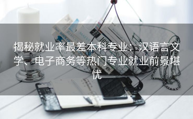 揭秘就业率最差本科专业：汉语言文学、电子商务等热门专业就业前景堪忧