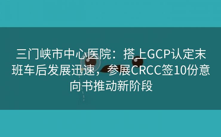 三门峡市中心医院：搭上GCP认定末班车后发展迅速，参展CRCC签10份意向书推动新阶段
