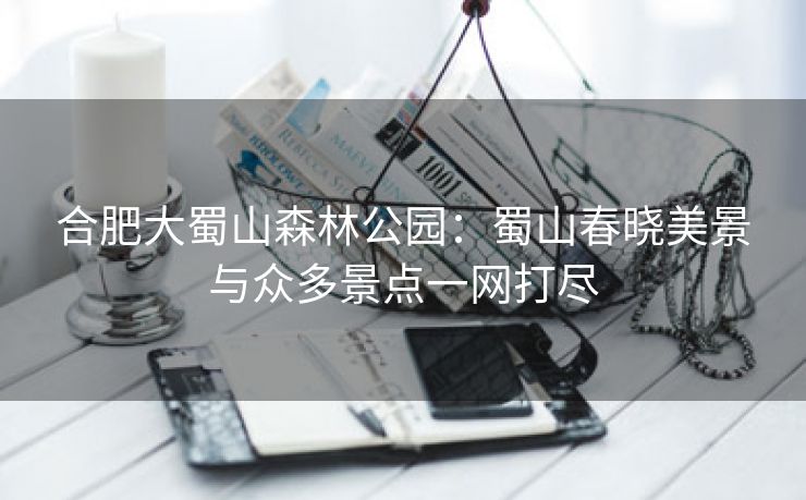 合肥大蜀山森林公园：蜀山春晓美景与众多景点一网打尽