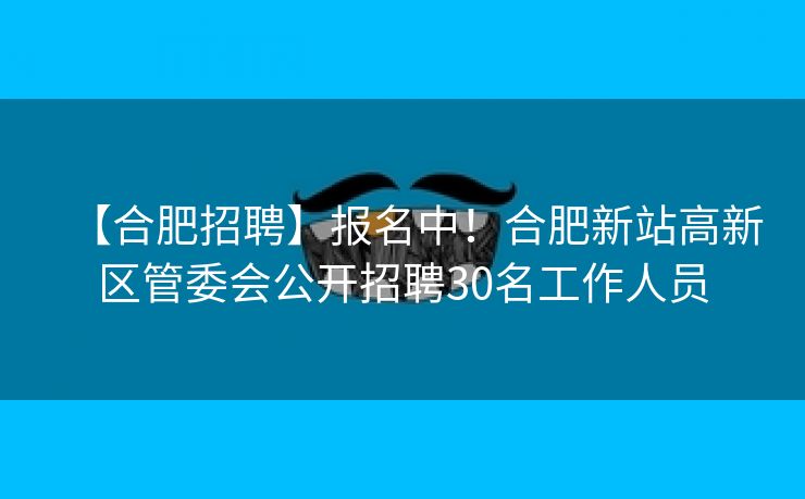 【合肥招聘】报名中！合肥新站高新区管委会公开招聘30名工作人员